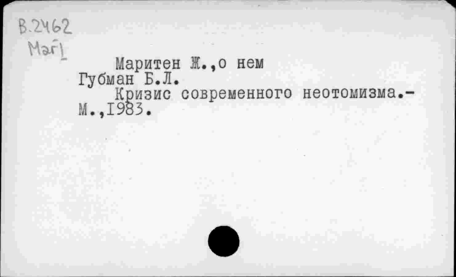 ﻿в.7.чс>г
Маритен Ж.,о нем Губман Б.Л.
Кризис современного неотомизма.
М..1983.